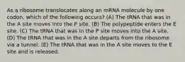 As a ribosome translocates along an mRNA molecule by one codon, which of the following occurs? (A) The tRNA that was in the A site moves into the P site. (B) The polypeptide enters the E site. (C) The tRNA that was in the P site moves into the A site. (D) The tRNA that was in the A site departs from the ribosome via a tunnel. (E) The tRNA that was in the A site moves to the E site and is released.