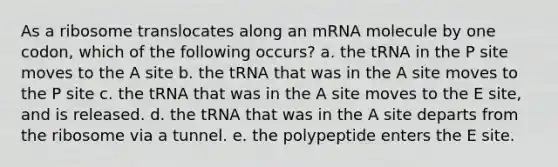 As a ribosome translocates along an mRNA molecule by one codon, which of the following occurs? a. the tRNA in the P site moves to the A site b. the tRNA that was in the A site moves to the P site c. the tRNA that was in the A site moves to the E site, and is released. d. the tRNA that was in the A site departs from the ribosome via a tunnel. e. the polypeptide enters the E site.