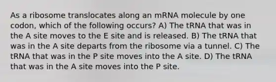 As a ribosome translocates along an mRNA molecule by one codon, which of the following occurs? A) The tRNA that was in the A site moves to the E site and is released. B) The tRNA that was in the A site departs from the ribosome via a tunnel. C) The tRNA that was in the P site moves into the A site. D) The tRNA that was in the A site moves into the P site.