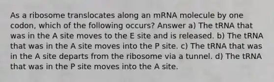 As a ribosome translocates along an mRNA molecule by one codon, which of the following occurs? Answer a) The tRNA that was in the A site moves to the E site and is released. b) The tRNA that was in the A site moves into the P site. c) The tRNA that was in the A site departs from the ribosome via a tunnel. d) The tRNA that was in the P site moves into the A site.