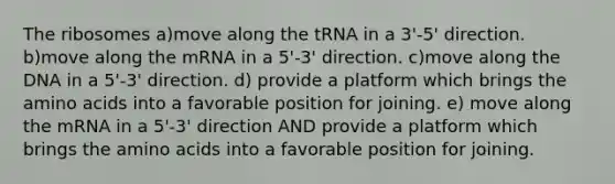 The ribosomes a)move along the tRNA in a 3'-5' direction. b)move along the mRNA in a 5'-3' direction. c)move along the DNA in a 5'-3' direction. d) provide a platform which brings the amino acids into a favorable position for joining. e) move along the mRNA in a 5'-3' direction AND provide a platform which brings the amino acids into a favorable position for joining.