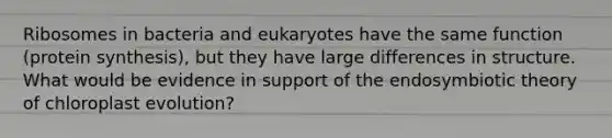 Ribosomes in bacteria and eukaryotes have the same function (protein synthesis), but they have large differences in structure. What would be evidence in support of the endosymbiotic theory of chloroplast evolution?