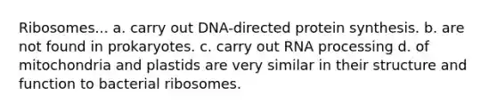 Ribosomes... a. carry out DNA-directed <a href='https://www.questionai.com/knowledge/kVyphSdCnD-protein-synthesis' class='anchor-knowledge'>protein synthesis</a>. b. are not found in prokaryotes. c. carry out <a href='https://www.questionai.com/knowledge/kapY3KpASG-rna-processing' class='anchor-knowledge'>rna processing</a> d. of mitochondria and plastids are very similar in their structure and function to bacterial ribosomes.