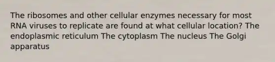 The ribosomes and other cellular enzymes necessary for most RNA viruses to replicate are found at what cellular location? The endoplasmic reticulum The cytoplasm The nucleus The Golgi apparatus