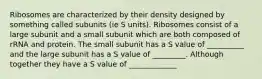 Ribosomes are characterized by their density designed by something called subunits (ie S units). Ribosomes consist of a large subunit and a small subunit which are both composed of rRNA and protein. The small subunit has a S value of __________ and the large subunit has a S value of _________. Although together they have a S value of _____________