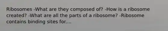 Ribosomes -What are they composed of? -How is a ribosome created? -What are all the parts of a ribosome? -Ribosome contains binding sites for....