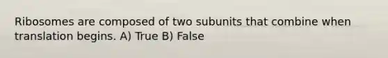 Ribosomes are composed of two subunits that combine when translation begins. A) True B) False