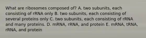 What are ribosomes composed of? A. two subunits, each consisting of rRNA only B. two subunits, each consisting of several proteins only C. two subunits, each consisting of rRNA and many proteins. D. mRNA, rRNA, and protein E. mRNA, tRNA, rRNA, and protein