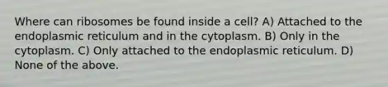 Where can ribosomes be found inside a cell? A) Attached to the endoplasmic reticulum and in the cytoplasm. B) Only in the cytoplasm. C) Only attached to the endoplasmic reticulum. D) None of the above.