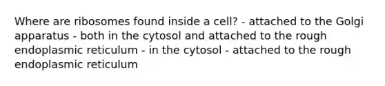 Where are ribosomes found inside a cell? - attached to the Golgi apparatus - both in the cytosol and attached to the rough endoplasmic reticulum - in the cytosol - attached to the rough endoplasmic reticulum