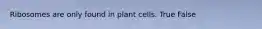 Ribosomes are only found in plant cells. True False