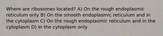 Where are ribosomes located? A) On the rough endoplasmic reticulum only B) On the smooth endoplasmic reticulum and in the cytoplasm C) On the rough endoplasmic reticulum and in the cytoplasm D) In the cytoplasm only