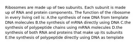 Ribosomes are made up of two subunits. Each subunit is made up of RNA and protein components. The function of the ribosome in every living cell is: A.the synthesis of new DNA from template DNA molecules B.the synthesis of mRNA directly using DNA C.the synthesis of polypeptide chains using mRNA molecules D.the synthesis of both RNA and proteins that make up its subunits E.the synthesis of polypeptide directly using DNA as template