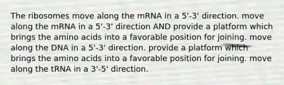 The ribosomes move along the mRNA in a 5'-3' direction. move along the mRNA in a 5'-3' direction AND provide a platform which brings the <a href='https://www.questionai.com/knowledge/k9gb720LCl-amino-acids' class='anchor-knowledge'>amino acids</a> into a favorable position for joining. move along the DNA in a 5'-3' direction. provide a platform which brings the amino acids into a favorable position for joining. move along the tRNA in a 3'-5' direction.