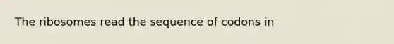 The ribosomes read the sequence of codons in