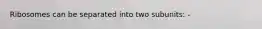Ribosomes can be separated into two subunits: -