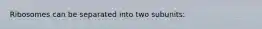 Ribosomes can be separated into two subunits: