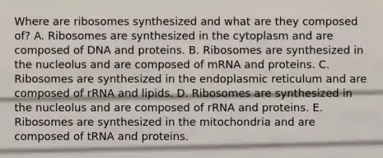 Where are ribosomes synthesized and what are they composed of? A. Ribosomes are synthesized in the cytoplasm and are composed of DNA and proteins. B. Ribosomes are synthesized in the nucleolus and are composed of mRNA and proteins. C. Ribosomes are synthesized in the endoplasmic reticulum and are composed of rRNA and lipids. D. Ribosomes are synthesized in the nucleolus and are composed of rRNA and proteins. E. Ribosomes are synthesized in the mitochondria and are composed of tRNA and proteins.