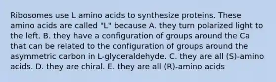 Ribosomes use L amino acids to synthesize proteins. These amino acids are called "L" because A. they turn polarized light to the left. B. they have a configuration of groups around the Ca that can be related to the configuration of groups around the asymmetric carbon in L-glyceraldehyde. C. they are all (S)-amino acids. D. they are chiral. E. they are all (R)-amino acids