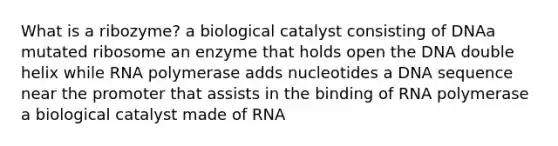 What is a ribozyme? a biological catalyst consisting of DNAa mutated ribosome an enzyme that holds open the DNA double helix while RNA polymerase adds nucleotides a DNA sequence near the promoter that assists in the binding of RNA polymerase a biological catalyst made of RNA