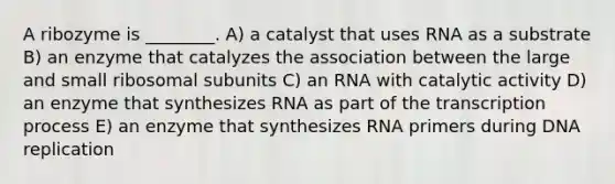 A ribozyme is ________. A) a catalyst that uses RNA as a substrate B) an enzyme that catalyzes the association between the large and small ribosomal subunits C) an RNA with catalytic activity D) an enzyme that synthesizes RNA as part of the transcription process E) an enzyme that synthesizes RNA primers during DNA replication