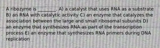 A ribozyme is ________. A) a catalyst that uses RNA as a substrate B) an RNA with catalytic activity C) an enzyme that catalyzes the association between the large and small ribosomal subunits D) an enzyme that synthesizes RNA as part of the transcription process E) an enzyme that synthesizes RNA primers during <a href='https://www.questionai.com/knowledge/kofV2VQU2J-dna-replication' class='anchor-knowledge'>dna replication</a>