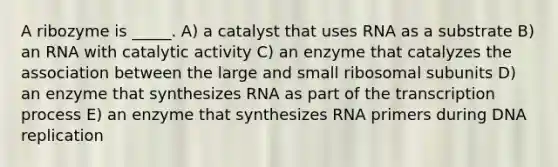 A ribozyme is _____. A) a catalyst that uses RNA as a substrate B) an RNA with catalytic activity C) an enzyme that catalyzes the association between the large and small ribosomal subunits D) an enzyme that synthesizes RNA as part of the transcription process E) an enzyme that synthesizes RNA primers during <a href='https://www.questionai.com/knowledge/kofV2VQU2J-dna-replication' class='anchor-knowledge'>dna replication</a>