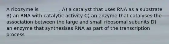 A ribozyme is ________. A) a catalyst that uses RNA as a substrate B) an RNA with catalytic activity C) an enzyme that catalyses the association between the large and small ribosomal subunits D) an enzyme that synthesises RNA as part of the transcription process