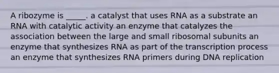 A ribozyme is _____. a catalyst that uses RNA as a substrate an RNA with catalytic activity an enzyme that catalyzes the association between the large and small ribosomal subunits an enzyme that synthesizes RNA as part of the transcription process an enzyme that synthesizes RNA primers during DNA replication