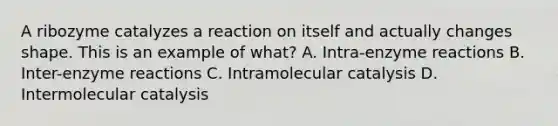 A ribozyme catalyzes a reaction on itself and actually changes shape. This is an example of what? A. Intra-enzyme reactions B. Inter-enzyme reactions C. Intramolecular catalysis D. Intermolecular catalysis