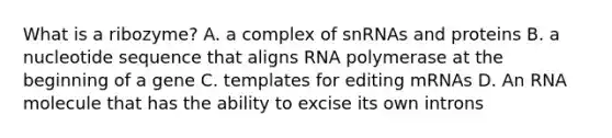 What is a ribozyme? A. a complex of snRNAs and proteins B. a nucleotide sequence that aligns RNA polymerase at the beginning of a gene C. templates for editing mRNAs D. An RNA molecule that has the ability to excise its own introns