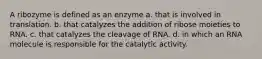 A ribozyme is defined as an enzyme a. that is involved in translation. b. that catalyzes the addition of ribose moieties to RNA. c. that catalyzes the cleavage of RNA. d. in which an RNA molecule is responsible for the catalytic activity.