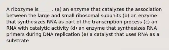 A ribozyme is _____. (a) an enzyme that catalyzes the association between the large and small ribosomal subunits (b) an enzyme that synthesizes RNA as part of the transcription process (c) an RNA with catalytic activity (d) an enzyme that synthesizes RNA primers during <a href='https://www.questionai.com/knowledge/kofV2VQU2J-dna-replication' class='anchor-knowledge'>dna replication</a> (e) a catalyst that uses RNA as a substrate