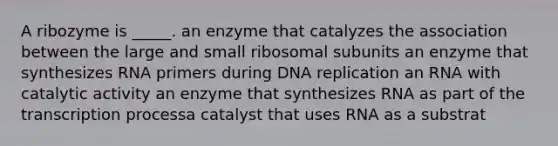 A ribozyme is _____. an enzyme that catalyzes the association between the large and small ribosomal subunits an enzyme that synthesizes RNA primers during DNA replication an RNA with catalytic activity an enzyme that synthesizes RNA as part of the transcription processa catalyst that uses RNA as a substrat