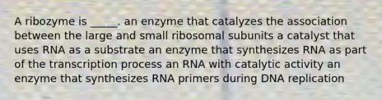 A ribozyme is _____. an enzyme that catalyzes the association between the large and small ribosomal subunits a catalyst that uses RNA as a substrate an enzyme that synthesizes RNA as part of the transcription process an RNA with catalytic activity an enzyme that synthesizes RNA primers during DNA replication