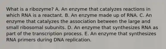 What is a ribozyme? A. An enzyme that catalyzes reactions in which RNA is a reactant. B. An enzyme made up of RNA. C. An enzyme that catalyzes the association between the large and small ribosomal subunits. D. An enzyme that synthesizes RNA as part of the transcription process. E. An enzyme that synthesizes RNA primers during DNA replication.