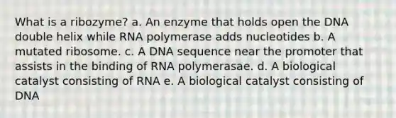 What is a ribozyme? a. An enzyme that holds open the DNA double helix while RNA polymerase adds nucleotides b. A mutated ribosome. c. A DNA sequence near the promoter that assists in the binding of RNA polymerasae. d. A biological catalyst consisting of RNA e. A biological catalyst consisting of DNA