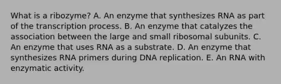 What is a ribozyme? A. An enzyme that synthesizes RNA as part of the transcription process. B. An enzyme that catalyzes the association between the large and small ribosomal subunits. C. An enzyme that uses RNA as a substrate. D. An enzyme that synthesizes RNA primers during DNA replication. E. An RNA with enzymatic activity.