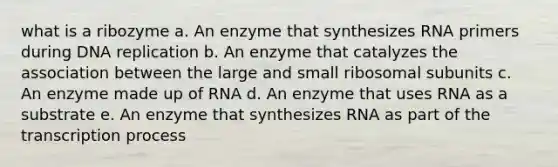 what is a ribozyme a. An enzyme that synthesizes RNA primers during DNA replication b. An enzyme that catalyzes the association between the large and small ribosomal subunits c. An enzyme made up of RNA d. An enzyme that uses RNA as a substrate e. An enzyme that synthesizes RNA as part of the transcription process