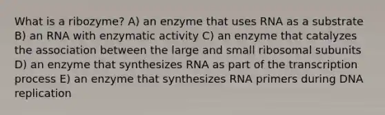 What is a ribozyme? A) an enzyme that uses RNA as a substrate B) an RNA with enzymatic activity C) an enzyme that catalyzes the association between the large and small ribosomal subunits D) an enzyme that synthesizes RNA as part of the transcription process E) an enzyme that synthesizes RNA primers during <a href='https://www.questionai.com/knowledge/kofV2VQU2J-dna-replication' class='anchor-knowledge'>dna replication</a>