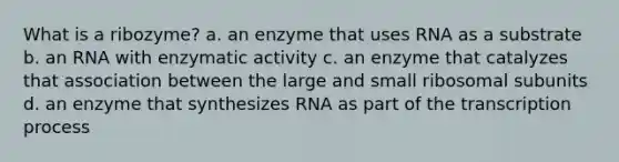 What is a ribozyme? a. an enzyme that uses RNA as a substrate b. an RNA with enzymatic activity c. an enzyme that catalyzes that association between the large and small ribosomal subunits d. an enzyme that synthesizes RNA as part of the transcription process