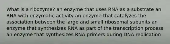 What is a ribozyme? an enzyme that uses RNA as a substrate an RNA with enzymatic activity an enzyme that catalyzes the association between the large and small ribosomal subunits an enzyme that synthesizes RNA as part of the transcription process an enzyme that synthesizes RNA primers during DNA replication