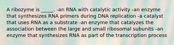 A ribozyme is _____. -an RNA with catalytic activity -an enzyme that synthesizes RNA primers during <a href='https://www.questionai.com/knowledge/kofV2VQU2J-dna-replication' class='anchor-knowledge'>dna replication</a> -a catalyst that uses RNA as a substrate -an enzyme that catalyzes the association between the large and small ribosomal subunits -an enzyme that synthesizes RNA as part of the transcription process