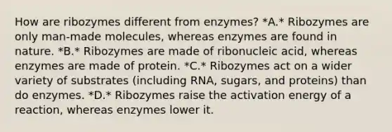 How are ribozymes different from enzymes? *A.* Ribozymes are only man-made molecules, whereas enzymes are found in nature. *B.* Ribozymes are made of ribonucleic acid, whereas enzymes are made of protein. *C.* Ribozymes act on a wider variety of substrates (including RNA, sugars, and proteins) than do enzymes. *D.* Ribozymes raise the activation energy of a reaction, whereas enzymes lower it.