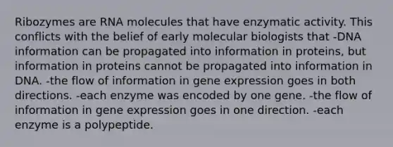 Ribozymes are RNA molecules that have enzymatic activity. This conflicts with the belief of early molecular biologists that -DNA information can be propagated into information in proteins, but information in proteins cannot be propagated into information in DNA. -the flow of information in gene expression goes in both directions. -each enzyme was encoded by one gene. -the flow of information in gene expression goes in one direction. -each enzyme is a polypeptide.