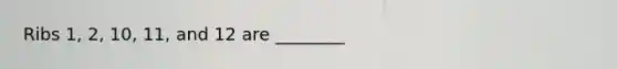 Ribs 1, 2, 10, 11, and 12 are ________