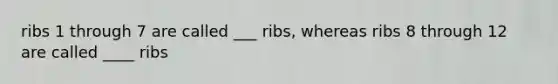 ribs 1 through 7 are called ___ ribs, whereas ribs 8 through 12 are called ____ ribs