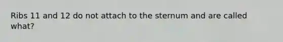 Ribs 11 and 12 do not attach to the sternum and are called what?