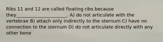 Ribs 11 and 12 are called floating ribs because they______________________. A) do not articulate with the vertebrae B) attach only indirectly to the sternum C) have no connection to the sternum D) do not articulate directly with any other bone