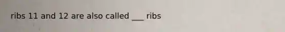 ribs 11 and 12 are also called ___ ribs